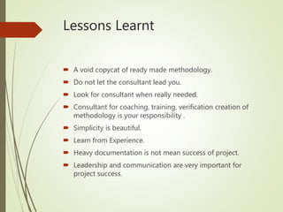 Lessons Learnt
 A void copycat of ready made methodology.
 Do not let the consultant lead you.
 Look for consultant when really needed.
 Consultant for coaching, training, verification creation of
methodology is your responsibility .
 Simplicity is beautiful.
 Learn from Experience.
 Heavy documentation is not mean success of project.
 Leadership and communication are very important for
project success.
 