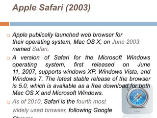 Apple Safari (2003)


   Apple publically launched web browser for
    their operating system, Mac OS X, on June 2003
    named Safari.
   A version of Safari for the Microsoft Windows
    operating system, first released on June
    11, 2007, supports windows XP, Windows Vista, and
    Windows 7. The latest stable release of the browser
    is 5.0, which is available as a free download for both
    Mac OS X and Microsoft Windows.
   As of 2010, Safari is the fourth most
    widely used browser, following Google
 