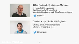 Gilles Knobloch, Engineering Manager 
4 years of AEM experience 
Working on AEM/Granite/Coral 
Architect of the Launches & Sling Resource Merger 
@gilknob 
Damien Antipa, Senior UX Engineer 
Working on AEM/Granite/Coral and 
wherever Javascript is used 
@visiongeist 
© 2014 Adobe Systems Incorporated. All Rights Reserved. Adobe Confidential. 2 
 