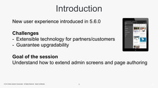 Introduction 
New user experience introduced in 5.6.0 
Challenges 
- Extensible technology for partners/customers 
- Guarantee upgradability 
Goal of the session 
Understand how to extend admin screens and page authoring 
© 2014 Adobe Systems Incorporated. All Rights Reserved. Adobe Confidential. 3 
 
