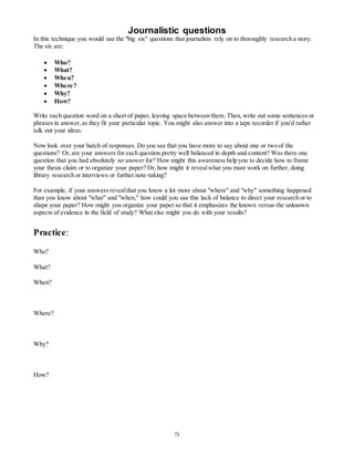 Journalistic questions 
In this technique you would use the "big six" questions that journalists rely on to thoroughly research a story. 
The six are: 
73 
 Who? 
 What? 
 When? 
 Where? 
 Why? 
 How? 
Write each question word on a sheet of paper, leaving space between them. Then, write out some sentences or 
phrases in answer, as they fit your particular topic. You might also answer into a tape recorder if you'd rather 
talk out your ideas. 
Now look over your batch of responses. Do you see that you have more to say about one or two of the 
questions? Or, are your answers for each question pretty well balanced in depth and content? Was there one 
question that you had absolutely no answer for? How might this awareness help you to decide how to frame 
your thesis claim or to organize your paper? Or, how might it reveal what you must work on further, doing 
library research or interviews or further note-taking? 
For example, if your answers reveal that you know a lot more about "where" and "why" something happened 
than you know about "what" and "when," how could you use this lack of balance to direct your research or to 
shape your paper? How might you organize your paper so that it emphasizes the known versus the unknown 
aspects of evidence in the field of study? What else might you do with your results? 
Practice: 
Who? 
What? 
When? 
Where? 
Why? 
How? 
 