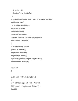 * @version 1.6.0
* @author Annal Sheeba Rani
*/
//To create a class Lisp using to perfom car()&cdr()functions
public class Lisp {
//To perform car() function
public int car(List l){
Object ob=l.get(0);
String st=ob.toString();
System.out.println("Using a L.car() function");
return Integer.parseInt(st);
}
//To perform cdr() function
public List cdr(List l){
Object ob=l.remove(0);
Object obj[]=l.toArray();
System.out.println("Using a L.cdr() function");
List list=Arrays.asList(obj);


return list;
}


public static void main(String[] args)
{
// To add the integer value in the ArrayList
List<Integer> l=new ArrayList<Integer>();
l.add(3);
 