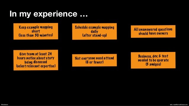 @sebrose seb.rose@smartbear.com
Keep example mapping
short


(less than 30 minutes)
Not everyone need attend
(6 or fewer)
All unanswered questions
should have owners
Schedule example mapping
daily


(after stand-up)
Business, dev, & test
needed to be quorate


(3 amigos)
Give team at least 24
hours notice about story
being discussed


(select relevant expertise)
In my experience …
 