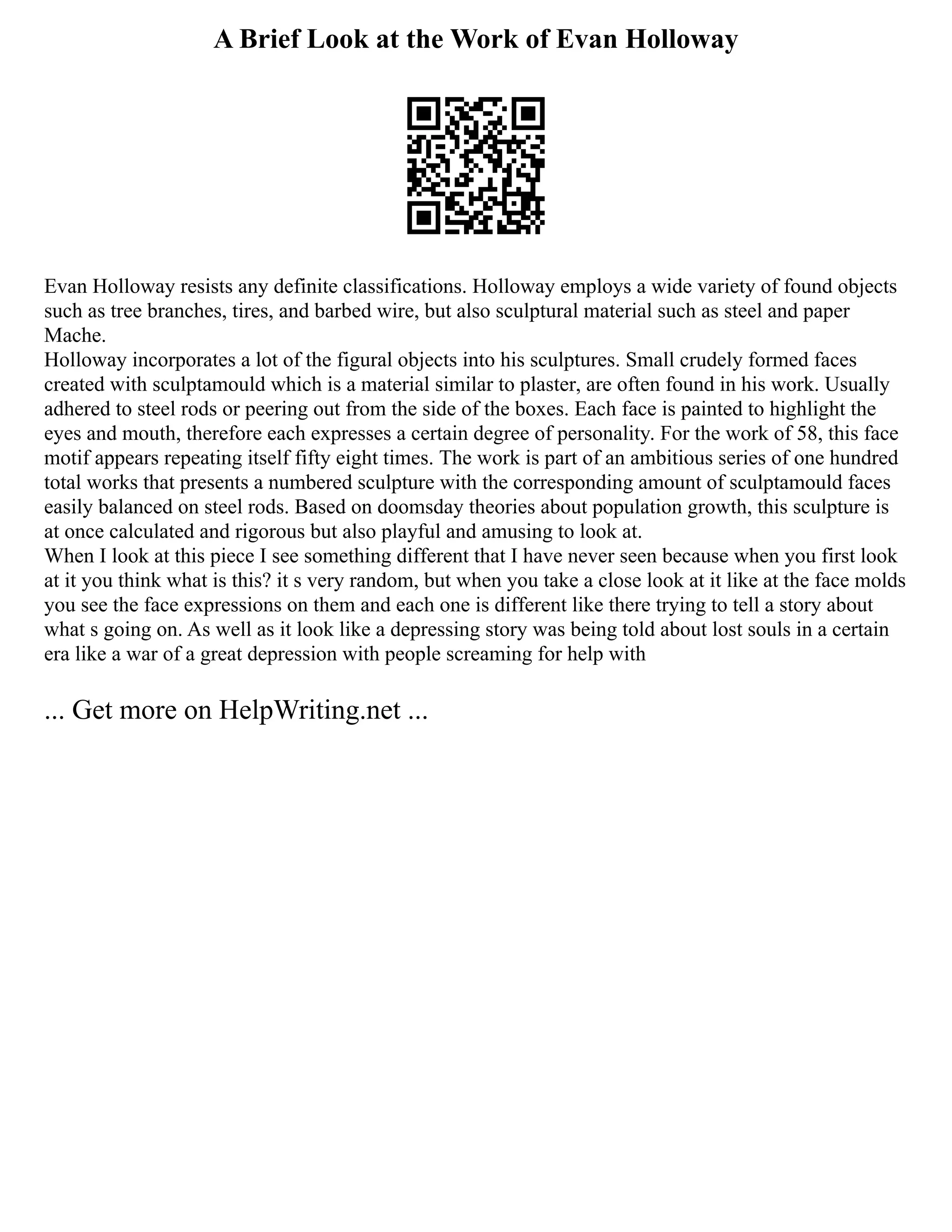 A Brief Look at the Work of Evan Holloway
Evan Holloway resists any definite classifications. Holloway employs a wide variety of found objects
such as tree branches, tires, and barbed wire, but also sculptural material such as steel and paper
Mache.
Holloway incorporates a lot of the figural objects into his sculptures. Small crudely formed faces
created with sculptamould which is a material similar to plaster, are often found in his work. Usually
adhered to steel rods or peering out from the side of the boxes. Each face is painted to highlight the
eyes and mouth, therefore each expresses a certain degree of personality. For the work of 58, this face
motif appears repeating itself fifty eight times. The work is part of an ambitious series of one hundred
total works that presents a numbered sculpture with the corresponding amount of sculptamould faces
easily balanced on steel rods. Based on doomsday theories about population growth, this sculpture is
at once calculated and rigorous but also playful and amusing to look at.
When I look at this piece I see something different that I have never seen because when you first look
at it you think what is this? it s very random, but when you take a close look at it like at the face molds
you see the face expressions on them and each one is different like there trying to tell a story about
what s going on. As well as it look like a depressing story was being told about lost souls in a certain
era like a war of a great depression with people screaming for help with
... Get more on HelpWriting.net ...
 
