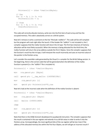 Pointers[i] = (char *)malloc(Gbyte);

    // Use
    for (i = 0; i != 3; ++i)
      Pointers[i][0] = 1;

    // Free
    for (i = 0; i != 3; ++i)
      free(Pointers[i]);
}

This code will correctly allocate memory, write one into the first item of each array and free the
occupied memory. The code is absolutely correct on a 64-bit system.

Now let's remove or write a comment on the line "#include <stdlib.h>". The code will be still compiled
but the program will crash right after the launch. If the header file "stdlib.h" is not included in, the C
compiler supposes that the malloc function will return the int type. The first two instances of memory
allocation will be most likely successful. When the memory is being allocated for the third time, the
malloc function will return the array address outside the first 2 Gbytes. Since the compiler supposes that
the function's result has the int type, it will interpret the result incorrectly and save an incorrect value of
the pointer in the Pointers array.

Let's consider the assembler code generated by the Visual C++ compiler for the 64-bit Debug version. In
the beginning, there is the correct code that will be generated when the definition of the malloc
function is present (i.e. the "stdlib.h" file is included in):

Pointers[i] = (char *)malloc(Gbyte);

mov      rcx,qword ptr [Gbyte]

call     qword ptr [__imp_malloc (14000A518h)]

mov       rcx,qword ptr [i]

mov       qword ptr Pointers[rcx*8],rax

Now let's look at the incorrect code when the definition of the malloc function is absent:

Pointers[i] = (char *)malloc(Gbyte);

mov       rcx,qword ptr [Gbyte]

call      malloc (1400011A6h)

cdqe

mov       rcx,qword ptr [i]

mov       qword ptr Pointers[rcx*8],rax

Note that there is the CDQE (Convert doubleword to quadword) instruction. The compiler supposes that
the result is contained in the eax register and extends it to a 64-bit value in order to write it into the
Pointers array. Correspondingly, the most significant bits of the rax register will be lost. Even if the
address of the allocated memory lies within the first four Gbytes, we will still get an incorrect result if
 