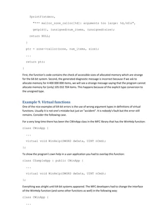 fprintf(stderr,

          "*** malloc_zone_calloc[%d]: arguments too large: %d,%dn",

          getpid(), (unsigned)num_items, (unsigned)size);

        return NULL;

    }

    ptr = zone->calloc(zone, num_items, size);

    ...

    return ptr;

}

First, the function's code contains the check of accessible sizes of allocated memory which are strange
for the 64-bit system. Second, the generated diagnostic message is incorrect because if we ask to
allocate memory for 4 400 000 000 items, we will see a strange message saying that the program cannot
allocate memory for (only) 105 032 704 items. This happens because of the explicit type conversion to
the unsigned type.


Example 9. Virtual functions
One of the nice examples of 64-bit errors is the use of wrong argument types in definitions of virtual
functions. Usually it is not one's mistake but just an "accident". It is nobody's fault but the error still
remains. Consider the following case.

For a very long time there has been the CWinApp class in the MFC library that has the WinHelp function:

class CWinApp {

    ...

    virtual void WinHelp(DWORD dwData, UINT nCmd);

};

To show the program's own help in a user application you had to overlap this function:

class CSampleApp : public CWinApp {

    ...

    virtual void WinHelp(DWORD dwData, UINT nCmd);

};

Everything was alright until 64-bit systems appeared. The MFC developers had to change the interface
of the WinHelp function (and some other functions as well) in the following way:

class CWinApp {

    ...
 