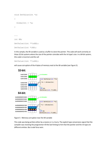 void SetValue(int *x)

{

    GlobalInt = *x;

}



...

int XX;

GetValue((int **)&XX);

SetValue((int *)XX);

In this sample, the XX variable is used as a buffer to store the pointer. This code will work correctly on
those 32-bit systems where the size of the pointer coincides with the int type's size. In a 64-bit system,
this code is incorrect and the call

GetValue((int **)&XX);

will cause corruption of the 4 bytes of memory next to the XX variable (see Figure 5).




Figure 5 - Memory corruption near the XX variable

This code was being written either by a novice or in a hurry. The explicit type conversions signal that the
compiler was resisting the programmer till the last hinting to him that the pointer and the int type are
different entities. But crude force won.
 