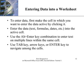 Entering Data into a Worksheet To enter data, first make the cell in which you want to enter the data active by clicking it. Enter the data (text, formulas, dates, etc.) into the active cell. Use the Alt+Enter key combination to enter text on multiple lines within the same cell. Use TAB key, arrow keys, or ENTER key to navigate among the cells. 