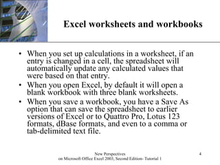 Excel worksheets and workbooks When you set up calculations in a worksheet, if an entry is changed in a cell, the spreadsheet will automatically update any calculated values that were based on that entry. When you open Excel, by default it will open a blank workbook with three blank worksheets.  When you save a workbook, you have a Save As option that can save the spreadsheet to earlier versions of Excel or to Quattro Pro, Lotus 123 formats, dBase formats, and even to a comma or tab-delimited text file. 