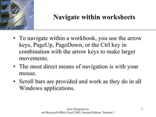 Navigate within worksheets To navigate within a workbook, you use the arrow keys, PageUp, PageDown, or the Ctrl key in combination with the arrow keys to make larger movements.  The most direct means of navigation is with your mouse.  Scroll bars are provided and work as they do in all Windows applications.  