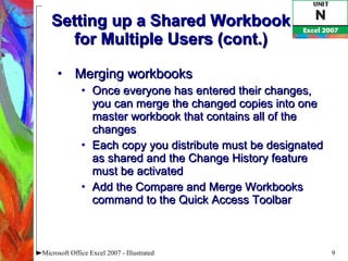 Setting up a Shared Workbook for Multiple Users (cont.) Merging workbooks Once everyone has entered their changes, you can merge the changed copies into one master workbook that contains all of the changes Each copy you distribute must be designated as shared and the Change History feature must be activated Add the Compare and Merge Workbooks command to the Quick Access Toolbar Microsoft Office Excel 2007 - Illustrated 
