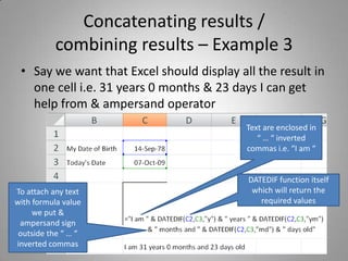 Concatenating results / combining results – Example 3Say we want that Excel should display all the result in one cell i.e. 31 years 0 months & 23 days I can get help from & ampersand operatorText are enclosed in “ … “ inverted commas i.e. “I am “DATEDIF function itself which will return the required valuesTo attach any text with formula value we put & ampersand sign outside the “ … “ inverted commas