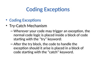 Coding Exceptions
• Coding Exceptions
• Try-Catch Mechanism
– Wherever your code may trigger an exception, the
normal code logic is placed inside a block of code
starting with the “try” keyword:
– After the try block, the code to handle the
exception should it arise is placed in a block of
code starting with the “catch” keyword.
 