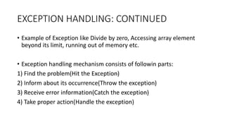 EXCEPTION HANDLING: CONTINUED
• Example of Exception like Divide by zero, Accessing array element
beyond its limit, running out of memory etc.
• Exception handling mechanism consists of followin parts:
1) Find the problem(Hit the Exception)
2) Inform about its occurrence(Throw the exception)
3) Receive error information(Catch the exception)
4) Take proper action(Handle the exception)
 