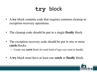 try block
• A try block contains code that requires common cleanup or
exception-recovery operations.
• The cleanup code should be put in a single finally block.
• The exception recovery code should be put in one or more
catch blocks.
– Create one catch block for each kind of type you want to handle.
• A try block must have at least one catch or finally block.
 