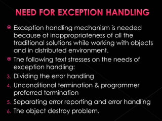     Exception handling mechanism is needed
     because of inappropriateness of all the
     traditional solutions while working with objects
     and in distributed environment.
    The following text stresses on the needs of
     exception handling:
3.   Dividing the error handling
4.   Unconditional termination & programmer
     preferred termination
5.   Separating error reporting and error handling
6.   The object destroy problem.
 