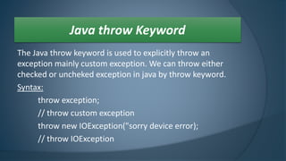 The Java throw keyword is used to explicitly throw an
exception mainly custom exception. We can throw either
checked or uncheked exception in java by throw keyword.
Syntax:
throw exception;
// throw custom exception
throw new IOException("sorry device error);
// throw IOException
Java throw Keyword
 