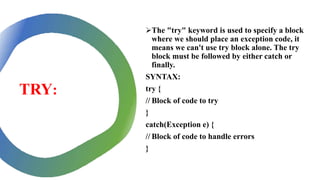 TRY:
The "try" keyword is used to specify a block
where we should place an exception code, it
means we can't use try block alone. The try
block must be followed by either catch or
finally.
SYNTAX:
try {
// Block of code to try
}
catch(Exception e) {
// Block of code to handle errors
}
 