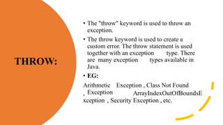THROW:
• The "throw" keyword is used to throw an
exception.
• The throw keyword is used to create a
custom error. The throw statement is used
together with an exception type. There
are many exception types available in
Java.
• EG:
Arithmetic Exception , Class Not Found
Exception
, ArrayIndexOutOfBoundsE
xception , Security Exception , etc.
 