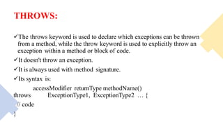 THROWS:
The throws keyword is used to declare which exceptions can be thrown
from a method, while the throw keyword is used to explicitly throw an
exception within a method or block of code.
It doesn't throw an exception.
It is always used with method signature.
Its syntax is:
accessModifier returnType methodName()
throws ExceptionType1, ExceptionType2 … {
// code
}
 
