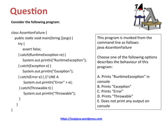 Ques&on		
Consider	the	following	program:	
	
class	Asser/onFailure	{	
				public	sta/c	void	main(String	[]args)	{	
								try	{	
													assert	false;	
								}	catch(Run/meExcep/on	re)	{	
													System.out.println("Run/meExcep/on");	
								}	catch(Excep/on	e)	{	
													System.out.println("Excep/on");	
								}	catch(Error	e)	{	//	LINE	A	
														System.out.println("Error"	+	e);	
									}	catch(Throwable	t)	{	
														System.out.println("Throwable");	
									}		
						}	
}	
h@ps://ocpjava.wordpress.com	
This	program	is	invoked	from	the	
command	line	as	follows:	
java	Asser)onFailure	
	
Choose	one	of	the	following	op/ons	
describes	the	behaviour	of	this	
program:	
	
A.	Prints	"Run/meExcep/on"	in	
console	
B.	Prints	"Excep/on"	
C.	Prints	"Error"	
D.	Prints	"Throwable"	
E.	Does	not	print	any	output	on	
console	
 