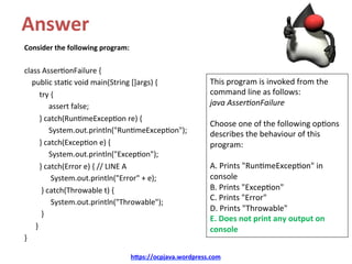 Answer	
Consider	the	following	program:	
	
class	Asser/onFailure	{	
				public	sta/c	void	main(String	[]args)	{	
								try	{	
													assert	false;	
								}	catch(Run/meExcep/on	re)	{	
													System.out.println("Run/meExcep/on");	
								}	catch(Excep/on	e)	{	
													System.out.println("Excep/on");	
								}	catch(Error	e)	{	//	LINE	A	
														System.out.println("Error"	+	e);	
									}	catch(Throwable	t)	{	
														System.out.println("Throwable");	
									}		
						}	
}	
h@ps://ocpjava.wordpress.com	
This	program	is	invoked	from	the	
command	line	as	follows:	
java	Asser)onFailure	
	
Choose	one	of	the	following	op/ons	
describes	the	behaviour	of	this	
program:	
	
A.	Prints	"Run/meExcep/on"	in	
console	
B.	Prints	"Excep/on"	
C.	Prints	"Error"	
D.	Prints	"Throwable"	
E.	Does	not	print	any	output	on	
console	
 