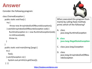 Answer	
Consider	the	following	program:	
	
class	ChainedExcep/on	{	
				public	sta/c	void	foo()	{	
								try	{	
														throw	new	ArrayIndexOutOfBoundsExcep/on();	
								}	catch(ArrayIndexOutOfBoundsExcep/on	oob)	{	
													Run/meExcep/on	re	=	new	Run/meExcep/on(oob);	
													re.initCause(oob);	
													throw	re;	
							}	
				}				
				public	sta/c	void	main(String	[]args)	{	
							try	{	
											foo();	
							}	catch(Excep/on	re)	{	
											System.out.println(re.getClass());	
					}		}	}		
h@ps://ocpjava.wordpress.com	
When	executed	this	program	from	
main()	by	calling	foo()	method,	
prints	which	of	the	following?	
	
A.  class	
java.lang.Run/meExcep/on	
B.  class	
java.lang.IllegalStateExcep&on	
C.  class	java.lang.Excep/on	
D.  class	
java.lang.ArrayIndexOutOfBou
ndsExcep/on	
	
 
