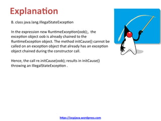 Explana&on	
B.	class	java.lang.IllegalStateExcep/on	
	
In	the	expression	new	Run/meExcep/on(oob);,		the	
excep/on	object	oob	is	already	chained	to	the	
Run/meExcep/on	object.	The	method	initCause()	cannot	be	
called	on	an	excep/on	object	that	already	has	an	excep/on	
object	chained	during	the	constructor	call.		
	
Hence,	the	call	re.initCause(oob);	results	in	initCause()	
throwing	an	IllegalStateExcep/on	.	
h@ps://ocpjava.wordpress.com	
 