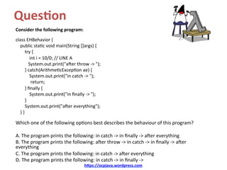 Ques&on		
Consider	the	following	program:	
	
class	EHBehavior	{	
				public	sta/c	void	main(String	[]args)	{	
								try	{	
												int	i	=	10/0;	//	LINE	A	
											System.out.print("aXer	throw	->	");	
								}	catch(Arithme/cExcep/on	ae)	{	
												System.out.print("in	catch	->	");	
													return;	
								}	ﬁnally	{	
												System.out.print("in	ﬁnally	->	");	
								}	
								System.out.print("aXer	everything");	
				}	}	
	
Which	one	of	the	following	op/ons	best	describes	the	behaviour	of	this	program?	
	
A.	The	program	prints	the	following:	in	catch	->	in	ﬁnally	->	aXer	everything	
B.	The	program	prints	the	following:	aXer	throw	->	in	catch	->	in	ﬁnally	->	aXer	
everything	
C.	The	program	prints	the	following:	in	catch	->	aXer	everything	
D.	The	program	prints	the	following:	in	catch	->	in	ﬁnally	->	
h@ps://ocpjava.wordpress.com	
 