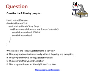 Ques&on		
Consider	the	following	program:	
	
import	java.u/l.Scanner;	
class	AutoCloseableTest	{	
				public	sta/c	void	main(String	[]args)	{	
								try	(Scanner	consoleScanner	=	new	Scanner(System.in))	{	
												consoleScanner.close();	//	CLOSE	
												consoleScanner.close();	
								}	
					}	
}	
	
Which	one	of	the	following	statements	is	correct?	
A.	This	program	terminates	normally	without	throwing	any	excep/ons	
B.	This	program	throws	an	IllegalStateExcep/on	
C.	This	program	throws	an	IOExcep/on	
D.	This	program	throws	an	AlreadyClosedExcep/on	
h@ps://ocpjava.wordpress.com	
 