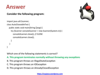 Answer	
Consider	the	following	program:	
	
import	java.u/l.Scanner;	
class	AutoCloseableTest	{	
				public	sta/c	void	main(String	[]args)	{	
								try	(Scanner	consoleScanner	=	new	Scanner(System.in))	{	
												consoleScanner.close();	//	CLOSE	
												consoleScanner.close();	
								}	
					}	
}	
	
Which	one	of	the	following	statements	is	correct?	
A.	This	program	terminates	normally	without	throwing	any	excep&ons	
B.	This	program	throws	an	IllegalStateExcep/on	
C.	This	program	throws	an	IOExcep/on	
D.	This	program	throws	an	AlreadyClosedExcep/on	
h@ps://ocpjava.wordpress.com	
 