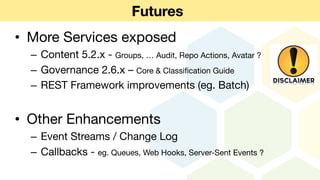 Futures
• More Services exposed
– Content 5.2.x - Groups, … Audit, Repo Actions, Avatar ?
– Governance 2.6.x – Core & Classification Guide
– REST Framework improvements (eg. Batch)
• Other Enhancements
– Event Streams / Change Log
– Callbacks - eg. Queues, Web Hooks, Server-Sent Events ?
 