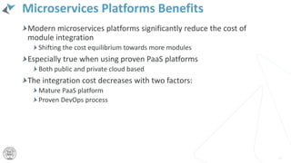 Microservices Platforms Benefits
Modern microservices platforms significantly reduce the cost of
module integration
Shifting the cost equilibrium towards more modules
Especially true when using proven PaaS platforms
Both public and private cloud based
The integration cost decreases with two factors:
Mature PaaS platform
Proven DevOps process
11
 