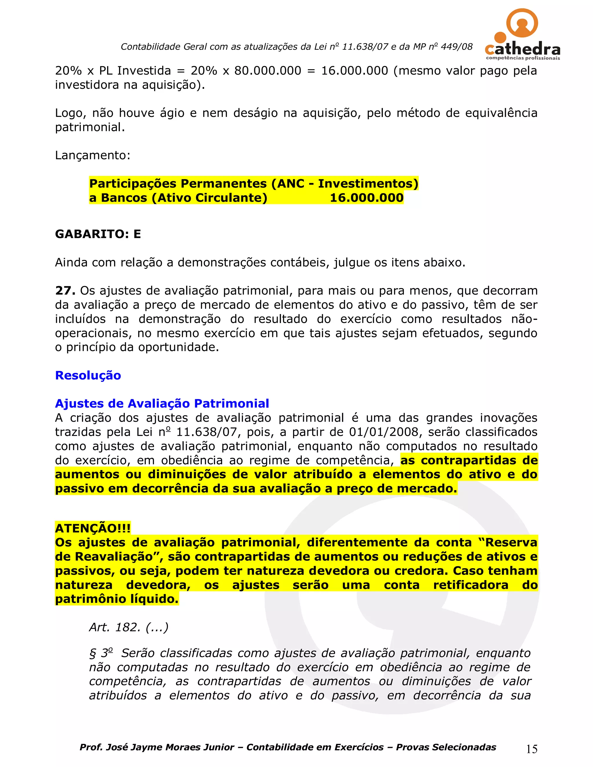 Contabilidade Geral com as atualizações da Lei no 11.638/07 e da MP no 449/08

20% x PL Investida = 20% x 80.000.000 = 16.000.000 (mesmo valor pago pela
investidora na aquisição).

Logo, não houve ágio e nem deságio na aquisição, pelo método de equivalência
patrimonial.

Lançamento:

     Participações Permanentes (ANC - Investimentos)
     a Bancos (Ativo Circulante)        16.000.000


GABARITO: E

Ainda com relação a demonstrações contábeis, julgue os itens abaixo.

27. Os ajustes de avaliação patrimonial, para mais ou para menos, que decorram
da avaliação a preço de mercado de elementos do ativo e do passivo, têm de ser
incluídos na demonstração do resultado do exercício como resultados não-
operacionais, no mesmo exercício em que tais ajustes sejam efetuados, segundo
o princípio da oportunidade.

Resolução

Ajustes de Avaliação Patrimonial
A criação dos ajustes de avaliação patrimonial é uma das grandes inovações
trazidas pela Lei no 11.638/07, pois, a partir de 01/01/2008, serão classificados
como ajustes de avaliação patrimonial, enquanto não computados no resultado
do exercício, em obediência ao regime de competência, as contrapartidas de
aumentos ou diminuições de valor atribuído a elementos do ativo e do
passivo em decorrência da sua avaliação a preço de mercado.


ATENÇÃO!!!
Os ajustes de avaliação patrimonial, diferentemente da conta “Reserva
de Reavaliação”, são contrapartidas de aumentos ou reduções de ativos e
passivos, ou seja, podem ter natureza devedora ou credora. Caso tenham
natureza devedora, os ajustes serão uma conta retificadora do
patrimônio líquido.

     Art. 182. (...)

     § 3o Serão classificadas como ajustes de avaliação patrimonial, enquanto
     não computadas no resultado do exercício em obediência ao regime de
     competência, as contrapartidas de aumentos ou diminuições de valor
     atribuídos a elementos do ativo e do passivo, em decorrência da sua



    Prof. José Jayme Moraes Junior – Contabilidade em Exercícios – Provas Selecionadas      15
 