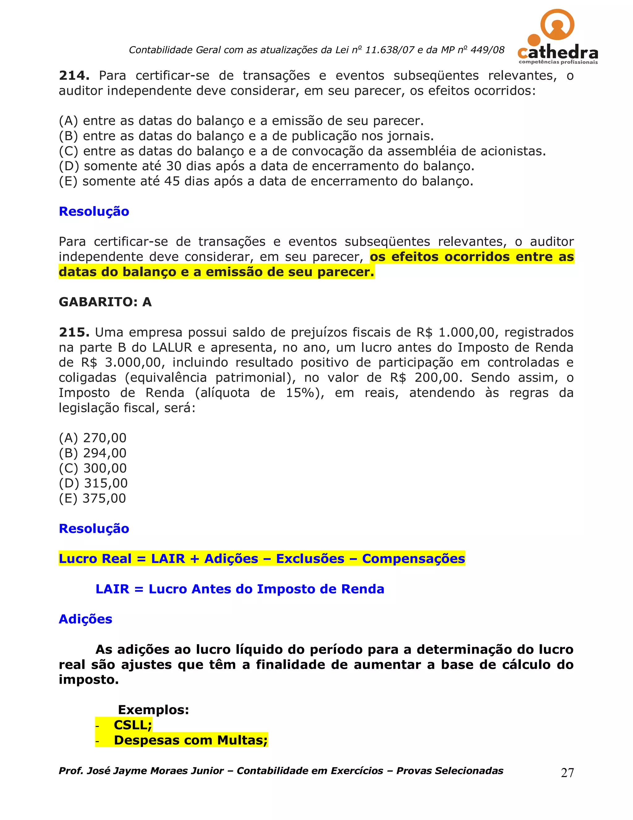 Contabilidade Geral com as atualizações da Lei no 11.638/07 e da MP no 449/08

214. Para certificar-se de transações e eventos subseqüentes relevantes, o
auditor independente deve considerar, em seu parecer, os efeitos ocorridos:

(A) entre as datas do balanço e a emissão de seu parecer.
(B) entre as datas do balanço e a de publicação nos jornais.
(C) entre as datas do balanço e a de convocação da assembléia de acionistas.
(D) somente até 30 dias após a data de encerramento do balanço.
(E) somente até 45 dias após a data de encerramento do balanço.

Resolução

Para certificar-se de transações e eventos subseqüentes relevantes, o auditor
independente deve considerar, em seu parecer, os efeitos ocorridos entre as
datas do balanço e a emissão de seu parecer.

GABARITO: A

215. Uma empresa possui saldo de prejuízos fiscais de R$ 1.000,00, registrados
na parte B do LALUR e apresenta, no ano, um lucro antes do Imposto de Renda
de R$ 3.000,00, incluindo resultado positivo de participação em controladas e
coligadas (equivalência patrimonial), no valor de R$ 200,00. Sendo assim, o
Imposto de Renda (alíquota de 15%), em reais, atendendo às regras da
legislação fiscal, será:

(A) 270,00
(B) 294,00
(C) 300,00
(D) 315,00
(E) 375,00

Resolução

Lucro Real = LAIR + Adições – Exclusões – Compensações

      LAIR = Lucro Antes do Imposto de Renda

Adições

      As adições ao lucro líquido do período para a determinação do lucro
real são ajustes que têm a finalidade de aumentar a base de cálculo do
imposto.

          Exemplos:
      -   CSLL;
      -   Despesas com Multas;

Prof. José Jayme Moraes Junior – Contabilidade em Exercícios – Provas Selecionadas           27
 