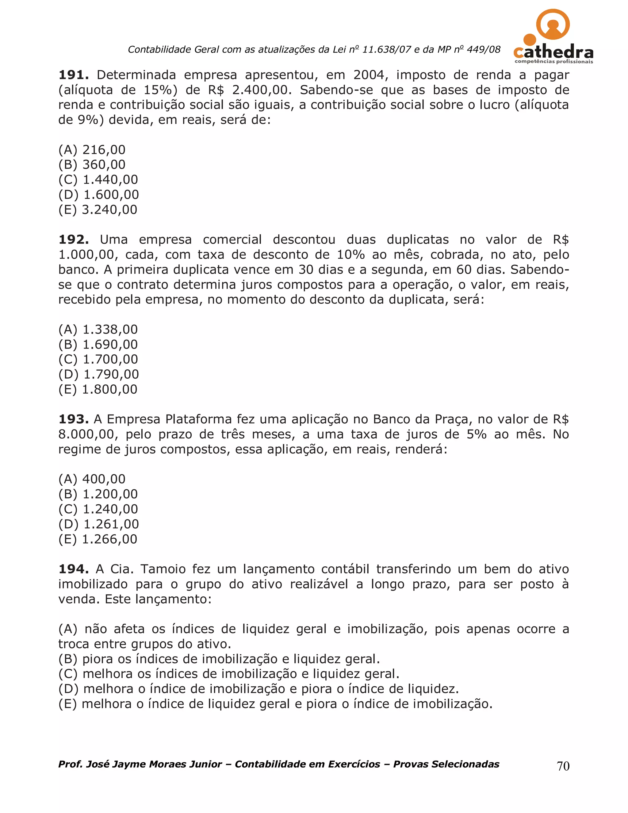 Contabilidade Geral com as atualizações da Lei no 11.638/07 e da MP no 449/08

191. Determinada empresa apresentou, em 2004, imposto de renda a pagar
(alíquota de 15%) de R$ 2.400,00. Sabendo-se que as bases de imposto de
renda e contribuição social são iguais, a contribuição social sobre o lucro (alíquota
de 9%) devida, em reais, será de:

(A) 216,00
(B) 360,00
(C) 1.440,00
(D) 1.600,00
(E) 3.240,00

192. Uma empresa comercial descontou duas duplicatas no valor de R$
1.000,00, cada, com taxa de desconto de 10% ao mês, cobrada, no ato, pelo
banco. A primeira duplicata vence em 30 dias e a segunda, em 60 dias. Sabendo-
se que o contrato determina juros compostos para a operação, o valor, em reais,
recebido pela empresa, no momento do desconto da duplicata, será:

(A) 1.338,00
(B) 1.690,00
(C) 1.700,00
(D) 1.790,00
(E) 1.800,00

193. A Empresa Plataforma fez uma aplicação no Banco da Praça, no valor de R$
8.000,00, pelo prazo de três meses, a uma taxa de juros de 5% ao mês. No
regime de juros compostos, essa aplicação, em reais, renderá:

(A) 400,00
(B) 1.200,00
(C) 1.240,00
(D) 1.261,00
(E) 1.266,00

194. A Cia. Tamoio fez um lançamento contábil transferindo um bem do ativo
imobilizado para o grupo do ativo realizável a longo prazo, para ser posto à
venda. Este lançamento:

(A) não afeta os índices de liquidez geral e imobilização, pois apenas ocorre a
troca entre grupos do ativo.
(B) piora os índices de imobilização e liquidez geral.
(C) melhora os índices de imobilização e liquidez geral.
(D) melhora o índice de imobilização e piora o índice de liquidez.
(E) melhora o índice de liquidez geral e piora o índice de imobilização.



Prof. José Jayme Moraes Junior – Contabilidade em Exercícios – Provas Selecionadas          70
 