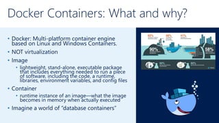 Docker Containers: What and why?
• Docker: Multi-platform container engine
based on Linux and Windows Containers.
• NOT virtualization
• Image
• lightweight, stand-alone, executable package
that includes everything needed to run a piece
of software, including the code, a runtime,
libraries, environment variables, and config files
• Container
• runtime instance of an image—what the image
becomes in memory when actually executed
• Imagine a world of “database containers”
 