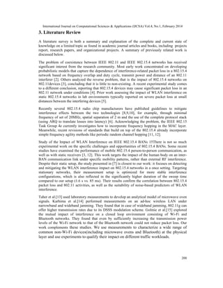 International Journal on Computational Sciences & Applications (IJCSA) Vol.4, No.1, February 2014
200
3. Literature Review
A literature survey is both a summary and explanation of the complete and current state of
knowledge on a limited topic as found in academic journal articles and books, including projects
report, research papers, and organizational projects. A summary of previously related work is
discussed below.
The problem of coexistence between IEEE 802.11 and IEEE 802.15.4 networks has received
significant interest from the research community. Most early work concentrated on developing
probabilistic models that capture the dependence of interference-related packet loss in a 802.15.4
network based on frequency overlap and duty cycle, transmit power and distance of an 802.11
interferer [2]. Others analyzed the reverse problem, that is the impact of 802.15.4 networks on
802.11devices [3], concluding that it is little to non-existing. A recent experimental study comes
to a different conclusion, reporting that 802.15.4 devices may cause significant packet loss in an
802.11 network under conditions [4]. Prior work assessing the impact of WLAN interference on
static 802.15.4 networks in lab environments typically reported on severe packet loss at small
distances between the interfering devices [5].
Recently several 802.15.4 radio chip manufacturers have published guidelines to mitigate
interference effects between the two technologies [8,9,10], for example, through minimal
frequency of set of 20MHz, spatial separation of 2 m and the use of the complete protocol stack
(using ARQ to translate losses into latency) [6]. Acknowledging the problem, the IEEE 802.15
Task Group 4e currently investigates how to incorporate frequency hopping in the MAC layer.
Meanwhile, recent revisions of standards that build on top of the 802.15.4 already incorporate
simple frequency agility methods like periodic random channel hopping [11, 12].
Study of the Impact of WLAN Interference on IEEE 802.15.4 BANs 15There is not so much
experimental work on the specific challenges and opportunities of 802.15.4 BANs. Some recent
studies have examined the performance of mobile 802.15.4 person-to-person communication, as
well as with static receivers [3, 12]. This work targets the impact of the human body on an inter-
BAN communication link under specific mobility patterns, rather than external RF interference.
Despite their static setup, the study presented in [7] is closest to our work: it focuses on detecting
and mitigating the WLAN interference impact on 802.15.4 networks in a once setting. Targeting
stationary networks, their measurement setup is optimized for more stable interference
configurations, which is also reflected in the significantly higher duration of the sweep time
compared to our setup (1.6 s vs. 85 ms). Their results confirm the correlation between 802.15.4
packet loss and 802.11 activities, as well as the suitability of noise-based predictors of WLAN
interference.
Taher et al.[13] used laboratory measurements to develop an analytical model of microwave oven
signals. Karhima et al.[14] performed measurements on an ad-hoc wireless LAN under
narrowband and wideband jamming. They found that in case of wideband jamming, 802.11g can
offer higher transmission rates due to its DSSS modulation scheme. Golmie et al.[15] explored
the mutual impact of interference on a closed loop environment consisting of Wi-Fi and
Bluetooth networks. They found that even by sufficiently increasing the transmission power
levels of the Wi-Fi network to that of the Bluetooth network could not reduce packet loss. Our
work complements these studies. We use measurements to characterize a wide range of
common non-Wi-Fi devices(including microwave ovens and Bluetooth) at the physical
layer and use experiments to qualify their impact on different traffic workloads.
 