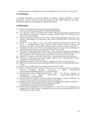 International Journal on Computational Sciences & Applications (IJCSA) Vol.4, No.1, February 2014
203
5. Conclusion
A Channel Interference of network depends on distance .Network provides a smooth
performance when two BSS are at particular distance but when BSS overlaps on each other,
increase the interference and degrade the network performance.
6. References
[1] Wireless Network Performance Optimization Using Opnet Modeler
http://www.scialert.net/qredirect.php?doi=itj.2006.18.24&linkid=pdf
[2] S. Y. Shin, D. G. Yoon, W. H. Kwon, and H. S. Park. Packet error rate analysis of IEEE 802.15.4
under IEEE 802.11b interference. Vehicular Technology Conference,2006. VTC 2006-Spring. IEEE
63rd, 3:1186{1190, May 2006.
[3] J. Gutierrez and I. Howitt IEEE 802.15.4 low rate - wireless personal area network coexistence issues.
Wireless Communications and Networking, 2003. WCNC 2003.2003 IEEE, 3:1481{1486 vol.3,
March 2003
[4] S. Pollin, I. Tan, B. Hodge, C. Chun, and A. Bahai. Harmful coexistence between 802.15.4 and
802.11: A measurement-based study. Cognitive Radio Oriented Wireless Networks and
Communications, 2008. CrownCom 2008. 3rd International Conference on, pages 1{6, May 2008.
[5 ]N. Golmie, D. Cypher, and O. R ebala. Performance analysis of low rate wireless technologies for
medical applications. Computer Communications, 28(10):1255{1275, 2005.
[6] G. Thonet, P. Allard-Jacquin, and P. Colle. ZigBee - WiFi coexistence, white paper and test report.
Technical report, Schneider Electric, 2008. [7] R.Musaloiu-E.andA.Terzis.Minimising the effect of
WiFi interference in 802.15.4 wireless sensor networks. Int. J. Sen. Netw., 3(1):43{54, 2008
[8] Jennic Ltd. Co-existence of IEEE 802.15.4 at 2.4 GHz - application note. http://www.jennic.com/.
[9] G. Thonet, P. Allard-Jacquin, and P. Colle. ZigBee - WiFi coexistence, white paper and test report.
Technical report, Schneider Electric, 2008.
[10] Freescale Semiconductor. Mc1319x coexistence - application note. http://www.freescale.com.
[11] HART field communication protocol specification:TDMA data link layer specification.HCF-SPEC-
15.2008
[12] ZigBee Alliance.ZigBee Specification.ZigBee Document 053474r17, 2008.
[13] Taher,T.,Al Banna,A.,Ucci,D.,LoCicero,J.: Characteriz –tion of an Unintentional Wi-Fi Interference
Device-The Residential Microwave Oven.In:Proc of Military Communications
Conference(MILCOM).Washington D.C.,U.S.A.(October,2008).
[14] Karhima,T.,Silvennoinen,A.,Hall,M.,Haggman,S:IEEE 802.11 b/g WLAN Tolerance to
Jamming.In:Proc of Military Communications conference(MILCOM).PP.1364-
1370.Monterey,U.S.A.(October,2004).
[15] olmie,N.,VanDyck,R.,Soltanian,A.,Tonnerre,A.,Rebala,O.:Interference evaluation of Bluetooth and
IEEE 802.11 b/g Systems.Wireless Networks 9(3),201-211(May,2003).
[16] Vogeler,S.,Brotje,L.,Kammeyer,K.D.,Ruckriem,R.,Pech tel,S.:Suppression of Bluetooth Interference
on OFDM in the 2.4 GHz ISM Band.In:Proc of International OFDM.
Workshop(INOWo).Hamburg,Germany(September,2003)
[17] Ho,M.J.,Rawles,M.,Vrijkork,M.,Fei,L.:RF Challenges for 2.4 and 5GHz WLAN Deployment and
Design.In:Proc of IEEE Wireless Communications and Networking Conference(WCNC).PP.783-
788.Orlando,U.S.A. (March,2002).
 