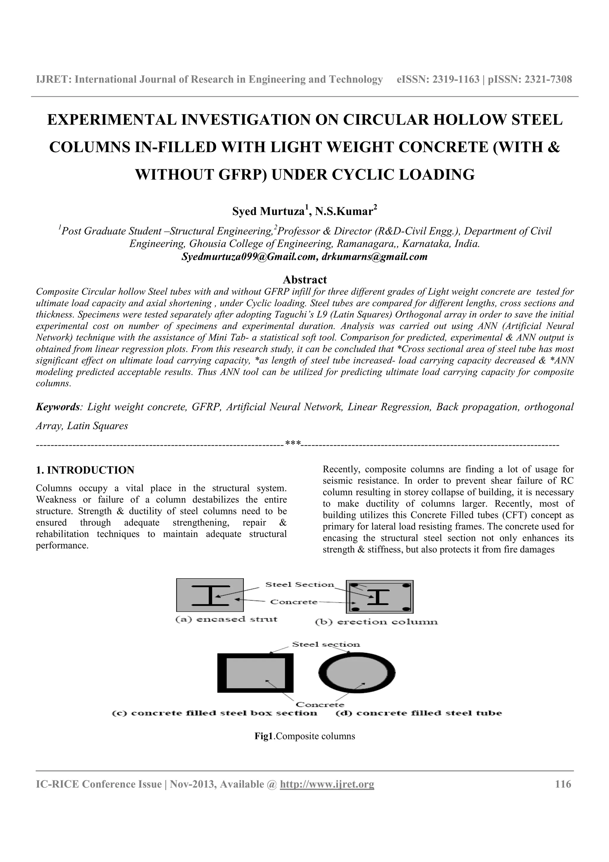 IJRET: International Journal of Research in Engineering and Technology eISSN: 2319-1163 | pISSN: 2321-7308
__________________________________________________________________________________________
IC-RICE Conference Issue | Nov-2013, Available @ http://www.ijret.org 116
EXPERIMENTAL INVESTIGATION ON CIRCULAR HOLLOW STEEL
COLUMNS IN-FILLED WITH LIGHT WEIGHT CONCRETE (WITH &
WITHOUT GFRP) UNDER CYCLIC LOADING
Syed Murtuza1
, N.S.Kumar2
1
Post Graduate Student –Structural Engineering,2
Professor & Director (R&D-Civil Engg.), Department of Civil
Engineering, Ghousia College of Engineering, Ramanagara,, Karnataka, India.
Syedmurtuza099@Gmail.com, drkumarns@gmail.com
Abstract
Composite Circular hollow Steel tubes with and without GFRP infill for three different grades of Light weight concrete are tested for
ultimate load capacity and axial shortening , under Cyclic loading. Steel tubes are compared for different lengths, cross sections and
thickness. Specimens were tested separately after adopting Taguchi’s L9 (Latin Squares) Orthogonal array in order to save the initial
experimental cost on number of specimens and experimental duration. Analysis was carried out using ANN (Artificial Neural
Network) technique with the assistance of Mini Tab- a statistical soft tool. Comparison for predicted, experimental & ANN output is
obtained from linear regression plots. From this research study, it can be concluded that *Cross sectional area of steel tube has most
significant effect on ultimate load carrying capacity, *as length of steel tube increased- load carrying capacity decreased & *ANN
modeling predicted acceptable results. Thus ANN tool can be utilized for predicting ultimate load carrying capacity for composite
columns.
Keywords: Light weight concrete, GFRP, Artificial Neural Network, Linear Regression, Back propagation, orthogonal
Array, Latin Squares
--------------------------------------------------------------------***-----------------------------------------------------------------------
1. INTRODUCTION
Columns occupy a vital place in the structural system.
Weakness or failure of a column destabilizes the entire
structure. Strength & ductility of steel columns need to be
ensured through adequate strengthening, repair &
rehabilitation techniques to maintain adequate structural
performance.
Recently, composite columns are finding a lot of usage for
seismic resistance. In order to prevent shear failure of RC
column resulting in storey collapse of building, it is necessary
to make ductility of columns larger. Recently, most of
building utilizes this Concrete Filled tubes (CFT) concept as
primary for lateral load resisting frames. The concrete used for
encasing the structural steel section not only enhances its
strength & stiffness, but also protects it from fire damages
Fig1.Composite columns
 