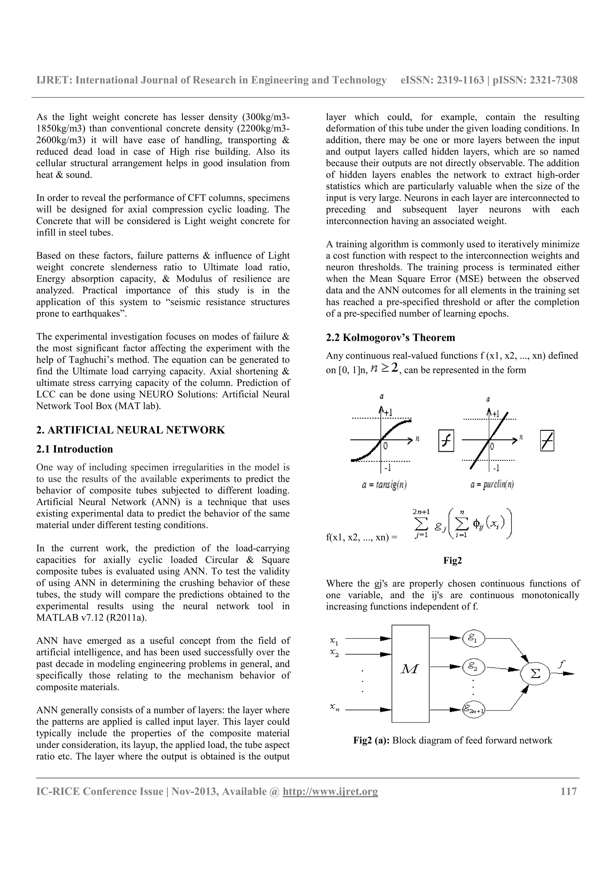 IJRET: International Journal of Research in Engineering and Technology eISSN: 2319-1163 | pISSN: 2321-7308
__________________________________________________________________________________________
IC-RICE Conference Issue | Nov-2013, Available @ http://www.ijret.org 117
As the light weight concrete has lesser density (300kg/m3-
1850kg/m3) than conventional concrete density (2200kg/m3-
2600kg/m3) it will have ease of handling, transporting &
reduced dead load in case of High rise building. Also its
cellular structural arrangement helps in good insulation from
heat & sound.
In order to reveal the performance of CFT columns, specimens
will be designed for axial compression cyclic loading. The
Concrete that will be considered is Light weight concrete for
infill in steel tubes.
Based on these factors, failure patterns & influence of Light
weight concrete slenderness ratio to Ultimate load ratio,
Energy absorption capacity, & Modulus of resilience are
analyzed. Practical importance of this study is in the
application of this system to “seismic resistance structures
prone to earthquakes”.
The experimental investigation focuses on modes of failure &
the most significant factor affecting the experiment with the
help of Taghuchi’s method. The equation can be generated to
find the Ultimate load carrying capacity. Axial shortening &
ultimate stress carrying capacity of the column. Prediction of
LCC can be done using NEURO Solutions: Artificial Neural
Network Tool Box (MAT lab).
2. ARTIFICIAL NEURAL NETWORK
2.1 Introduction
One way of including specimen irregularities in the model is
to use the results of the available experiments to predict the
behavior of composite tubes subjected to different loading.
Artificial Neural Network (ANN) is a technique that uses
existing experimental data to predict the behavior of the same
material under different testing conditions.
In the current work, the prediction of the load-carrying
capacities for axially cyclic loaded Circular & Square
composite tubes is evaluated using ANN. To test the validity
of using ANN in determining the crushing behavior of these
tubes, the study will compare the predictions obtained to the
experimental results using the neural network tool in
MATLAB v7.12 (R2011a).
ANN have emerged as a useful concept from the field of
artificial intelligence, and has been used successfully over the
past decade in modeling engineering problems in general, and
specifically those relating to the mechanism behavior of
composite materials.
ANN generally consists of a number of layers: the layer where
the patterns are applied is called input layer. This layer could
typically include the properties of the composite material
under consideration, its layup, the applied load, the tube aspect
ratio etc. The layer where the output is obtained is the output
layer which could, for example, contain the resulting
deformation of this tube under the given loading conditions. In
addition, there may be one or more layers between the input
and output layers called hidden layers, which are so named
because their outputs are not directly observable. The addition
of hidden layers enables the network to extract high-order
statistics which are particularly valuable when the size of the
input is very large. Neurons in each layer are interconnected to
preceding and subsequent layer neurons with each
interconnection having an associated weight.
A training algorithm is commonly used to iteratively minimize
a cost function with respect to the interconnection weights and
neuron thresholds. The training process is terminated either
when the Mean Square Error (MSE) between the observed
data and the ANN outcomes for all elements in the training set
has reached a pre-specified threshold or after the completion
of a pre-specified number of learning epochs.
2.2 Kolmogorov’s Theorem
Any continuous real-valued functions f (x1, x2, ..., xn) defined
on [0, 1]n, , can be represented in the form
f(x1, x2, ..., xn) =
Fig2
Where the gj's are properly chosen continuous functions of
one variable, and the ij's are continuous monotonically
increasing functions independent of f.
Fig2 (a): Block diagram of feed forward network
 