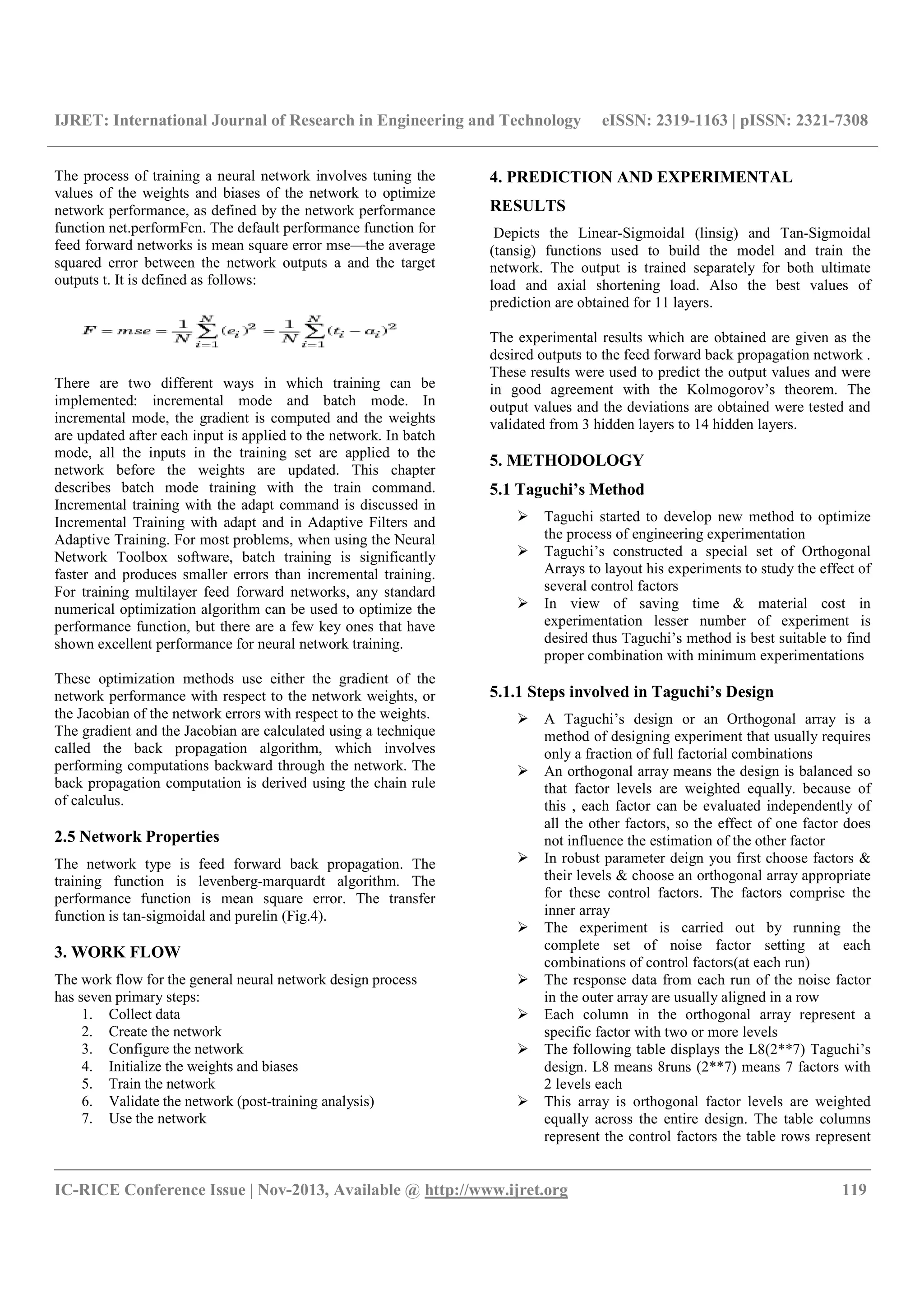 IJRET: International Journal of Research in Engineering and Technology eISSN: 2319-1163 | pISSN: 2321-7308
__________________________________________________________________________________________
IC-RICE Conference Issue | Nov-2013, Available @ http://www.ijret.org 119
The process of training a neural network involves tuning the
values of the weights and biases of the network to optimize
network performance, as defined by the network performance
function net.performFcn. The default performance function for
feed forward networks is mean square error mse—the average
squared error between the network outputs a and the target
outputs t. It is defined as follows:
There are two different ways in which training can be
implemented: incremental mode and batch mode. In
incremental mode, the gradient is computed and the weights
are updated after each input is applied to the network. In batch
mode, all the inputs in the training set are applied to the
network before the weights are updated. This chapter
describes batch mode training with the train command.
Incremental training with the adapt command is discussed in
Incremental Training with adapt and in Adaptive Filters and
Adaptive Training. For most problems, when using the Neural
Network Toolbox software, batch training is significantly
faster and produces smaller errors than incremental training.
For training multilayer feed forward networks, any standard
numerical optimization algorithm can be used to optimize the
performance function, but there are a few key ones that have
shown excellent performance for neural network training.
These optimization methods use either the gradient of the
network performance with respect to the network weights, or
the Jacobian of the network errors with respect to the weights.
The gradient and the Jacobian are calculated using a technique
called the back propagation algorithm, which involves
performing computations backward through the network. The
back propagation computation is derived using the chain rule
of calculus.
2.5 Network Properties
The network type is feed forward back propagation. The
training function is levenberg-marquardt algorithm. The
performance function is mean square error. The transfer
function is tan-sigmoidal and purelin (Fig.4).
3. WORK FLOW
The work flow for the general neural network design process
has seven primary steps:
1. Collect data
2. Create the network
3. Configure the network
4. Initialize the weights and biases
5. Train the network
6. Validate the network (post-training analysis)
7. Use the network
4. PREDICTION AND EXPERIMENTAL
RESULTS
Depicts the Linear-Sigmoidal (linsig) and Tan-Sigmoidal
(tansig) functions used to build the model and train the
network. The output is trained separately for both ultimate
load and axial shortening load. Also the best values of
prediction are obtained for 11 layers.
The experimental results which are obtained are given as the
desired outputs to the feed forward back propagation network .
These results were used to predict the output values and were
in good agreement with the Kolmogorov’s theorem. The
output values and the deviations are obtained were tested and
validated from 3 hidden layers to 14 hidden layers.
5. METHODOLOGY
5.1 Taguchi’s Method
Taguchi started to develop new method to optimize
the process of engineering experimentation
Taguchi’s constructed a special set of Orthogonal
Arrays to layout his experiments to study the effect of
several control factors
In view of saving time & material cost in
experimentation lesser number of experiment is
desired thus Taguchi’s method is best suitable to find
proper combination with minimum experimentations
5.1.1 Steps involved in Taguchi’s Design
A Taguchi’s design or an Orthogonal array is a
method of designing experiment that usually requires
only a fraction of full factorial combinations
An orthogonal array means the design is balanced so
that factor levels are weighted equally. because of
this , each factor can be evaluated independently of
all the other factors, so the effect of one factor does
not influence the estimation of the other factor
In robust parameter deign you first choose factors &
their levels & choose an orthogonal array appropriate
for these control factors. The factors comprise the
inner array
The experiment is carried out by running the
complete set of noise factor setting at each
combinations of control factors(at each run)
The response data from each run of the noise factor
in the outer array are usually aligned in a row
Each column in the orthogonal array represent a
specific factor with two or more levels
The following table displays the L8(2**7) Taguchi’s
design. L8 means 8runs (2**7) means 7 factors with
2 levels each
This array is orthogonal factor levels are weighted
equally across the entire design. The table columns
represent the control factors the table rows represent
 