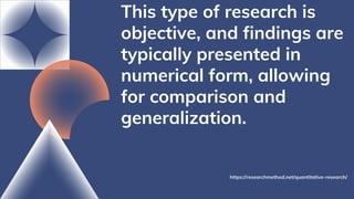 This type of research is
objective, and findings are
typically presented in
numerical form, allowing
for comparison and
generalization.
https://researchmethod.net/quantitative-research/
 