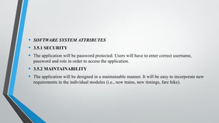 • SOFTWARE SYSTEM ATTRIBUTES
• 3.5.1 SECURITY
• The application will be password protected. Users will have to enter correct username,
password and role in order to access the application.
• 3.5.2 MAINTAINABILITY
• The application will be designed in a maintainable manner. It will be easy to incorporate new
requirements in the individual modules (i.e., new trains, new timings, fare hike).
 