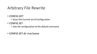 Arbitrary File Rewrite
• CONFIG GET
• Gives the Current set of Configuration
• CONFIG SET
• Sets the configuration of the default command
• CONFIG SET dir /var/www
 