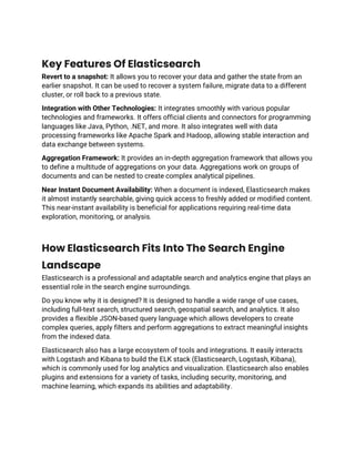 Key Features Of Elasticsearch
Revert to a snapshot: It allows you to recover your data and gather the state from an
earlier snapshot. It can be used to recover a system failure, migrate data to a different
cluster, or roll back to a previous state.
Integration with Other Technologies: It integrates smoothly with various popular
technologies and frameworks. It offers official clients and connectors for programming
languages like Java, Python, .NET, and more. It also integrates well with data
processing frameworks like Apache Spark and Hadoop, allowing stable interaction and
data exchange between systems.
Aggregation Framework: It provides an in-depth aggregation framework that allows you
to define a multitude of aggregations on your data. Aggregations work on groups of
documents and can be nested to create complex analytical pipelines.
Near Instant Document Availability: When a document is indexed, Elasticsearch makes
it almost instantly searchable, giving quick access to freshly added or modified content.
This near-instant availability is beneficial for applications requiring real-time data
exploration, monitoring, or analysis.
How Elasticsearch Fits Into The Search Engine
Landscape
Elasticsearch is a professional and adaptable search and analytics engine that plays an
essential role in the search engine surroundings.
Do you know why it is designed? It is designed to handle a wide range of use cases,
including full-text search, structured search, geospatial search, and analytics. It also
provides a flexible JSON-based query language which allows developers to create
complex queries, apply filters and perform aggregations to extract meaningful insights
from the indexed data.
Elasticsearch also has a large ecosystem of tools and integrations. It easily interacts
with Logstash and Kibana to build the ELK stack (Elasticsearch, Logstash, Kibana),
which is commonly used for log analytics and visualization. Elasticsearch also enables
plugins and extensions for a variety of tasks, including security, monitoring, and
machine learning, which expands its abilities and adaptability.
 