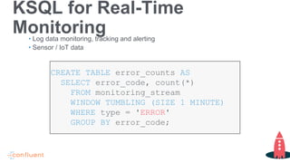 KSQL for Real-Time
Monitoring• Log data monitoring, tracking and alerting
• Sensor / IoT data
CREATE TABLE error_counts AS
SELECT error_code, count(*)
FROM monitoring_stream
WINDOW TUMBLING (SIZE 1 MINUTE)
WHERE type = 'ERROR'
GROUP BY error_code;
 