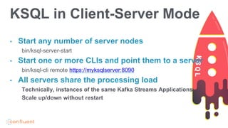 • Start any number of server nodes
bin/ksql-server-start
• Start one or more CLIs and point them to a server
bin/ksql-cli remote https://myksqlserver:8090
• All servers share the processing load
Technically, instances of the same Kafka Streams Applications
Scale up/down without restart
KSQL in Client-Server Mode
 