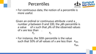 Percentiles
• For continuous data, the notion of a percentile is
more useful.
Given an ordinal or continuous attribute x and a
number p between 0 and 100, the pth percentile is
a value of x such that p% of the observed values
of x are less than .
• For instance, the 50th percentile is the value
such that 50% of all values of x are less than .

xp

xp

xp

x50%
x50%
 