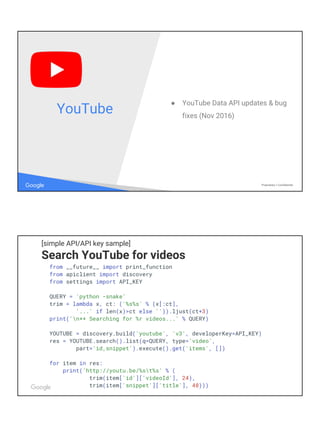 Google Proprietary + Confidential
● YouTube Data API updates & bug
fixes (Nov 2016)
YouTube
[simple API/API key sample]
Search YouTube for videos
from __future__ import print_function
from apiclient import discovery
from settings import API_KEY
QUERY = 'python -snake'
trim = lambda x, ct: ('%s%s' % (x[:ct],
'...' if len(x)>ct else '')).ljust(ct+3)
print('n** Searching for %r videos...' % QUERY)
YOUTUBE = discovery.build('youtube', 'v3', developerKey=API_KEY)
res = YOUTUBE.search().list(q=QUERY, type='video',
part='id,snippet').execute().get('items', [])
for item in res:
print('http://youtu.be/%st%s' % (
trim(item['id']['videoId'], 24),
trim(item['snippet']['title'], 48)))
 